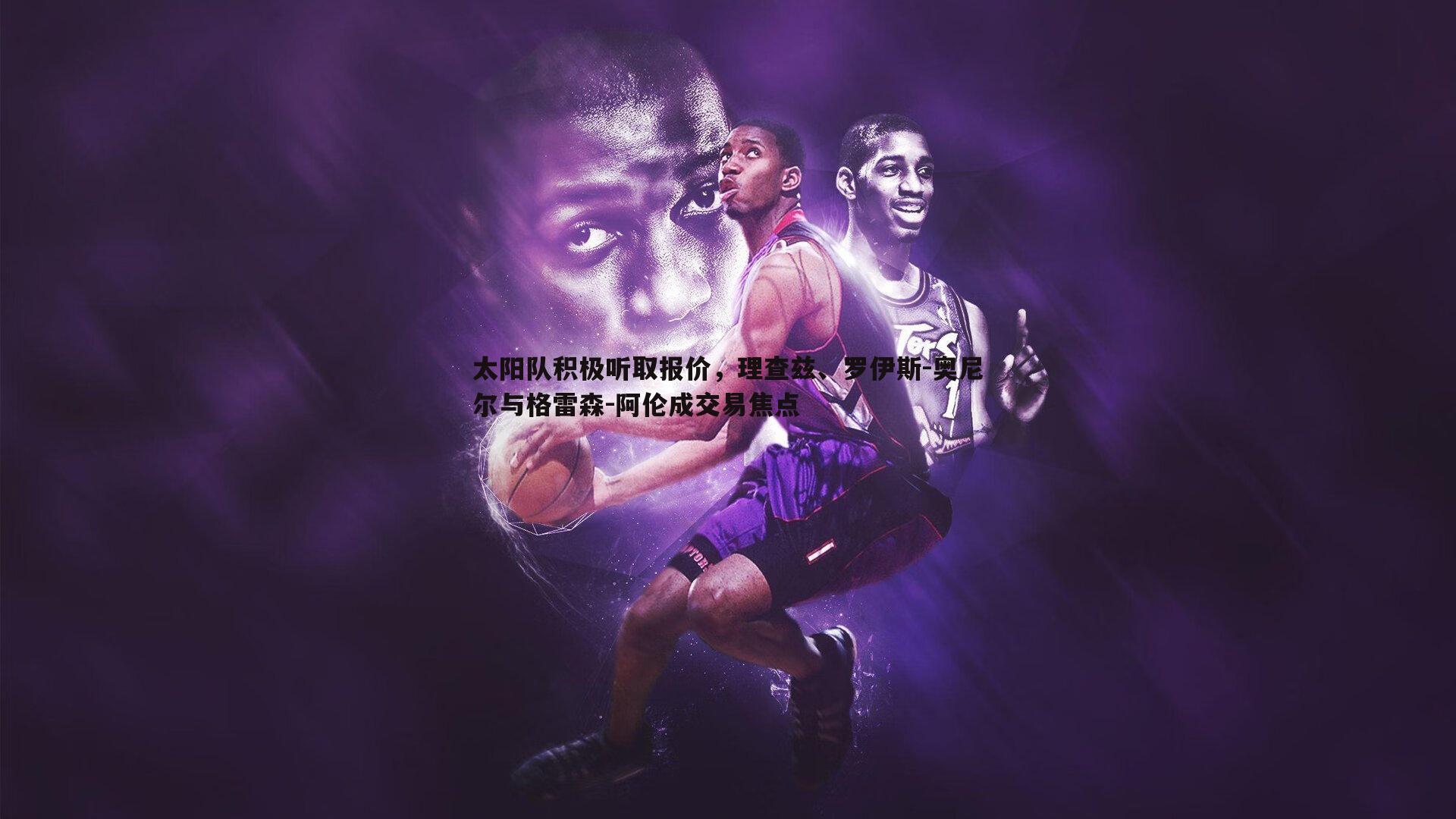 太阳队积极听取报价，理查兹、罗伊斯-奥尼尔与格雷森-阿伦成交易焦点