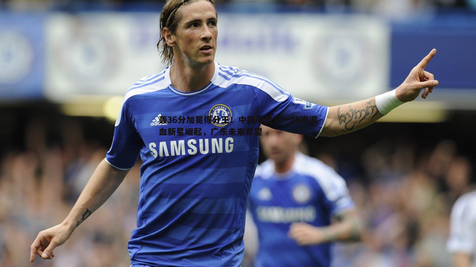 轰36分加冕得分王!中国男篮又一19岁混血新星崛起,广东未来希望