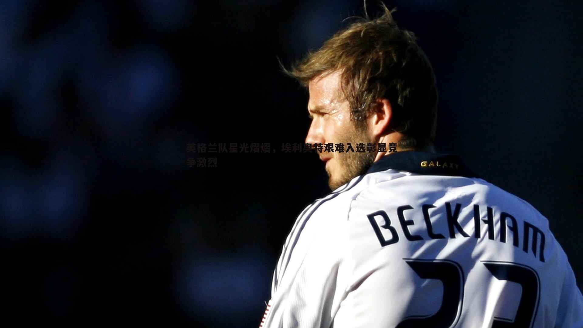 英格兰队星光熠熠，埃利奥特艰难入选彰显竞争激烈