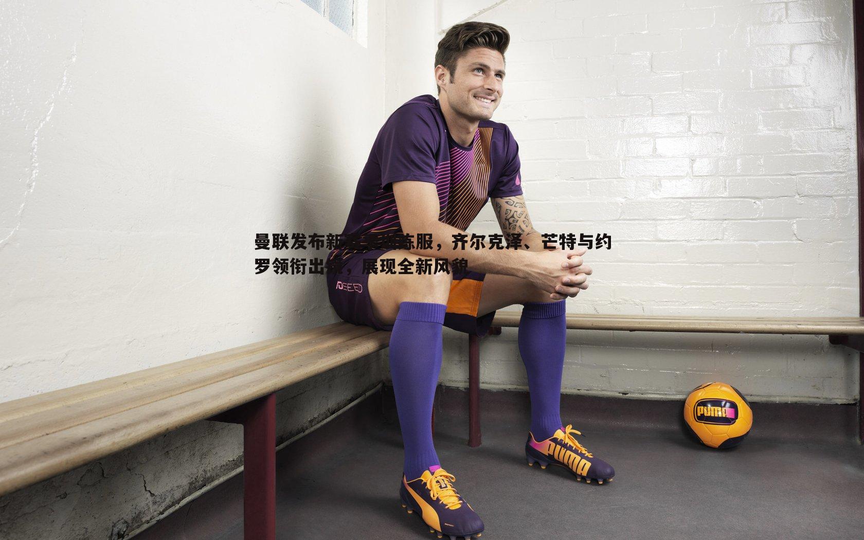 曼联发布新赛季训练服,齐尔克泽、芒特与约罗领衔出镜,展现全新风貌